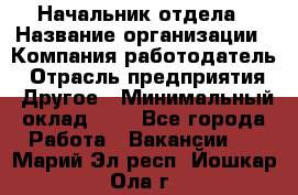 Начальник отдела › Название организации ­ Компания-работодатель › Отрасль предприятия ­ Другое › Минимальный оклад ­ 1 - Все города Работа » Вакансии   . Марий Эл респ.,Йошкар-Ола г.